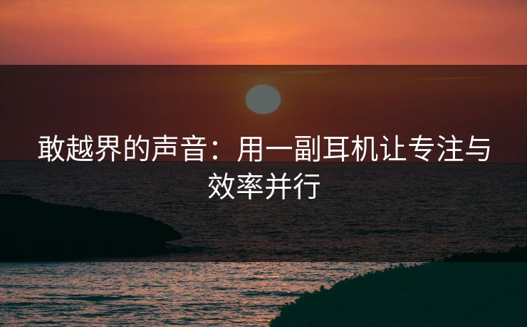 敢越界的声音：用一副耳机让专注与效率并行