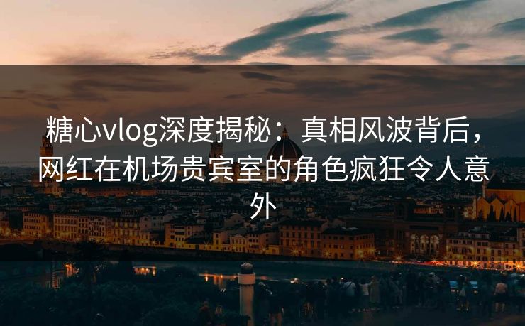 糖心vlog深度揭秘：真相风波背后，网红在机场贵宾室的角色疯狂令人意外