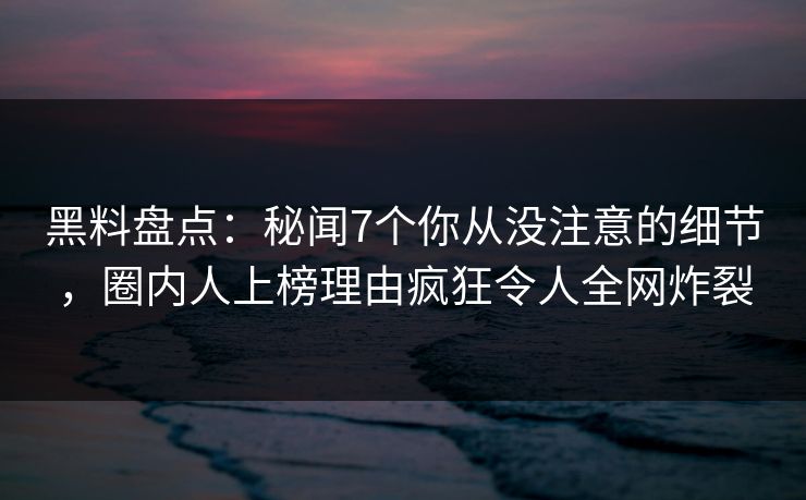 黑料盘点：秘闻7个你从没注意的细节，圈内人上榜理由疯狂令人全网炸裂