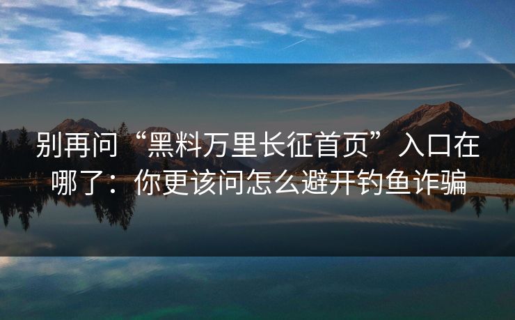 别再问“黑料万里长征首页”入口在哪了：你更该问怎么避开钓鱼诈骗