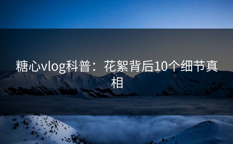 糖心vlog科普:花絮背后10个细节真相 糖心vlog科普:花絮背后10个细节真相