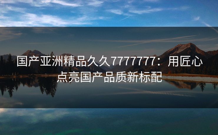 国产亚洲精品久久7777777：用匠心点亮国产品质新标配