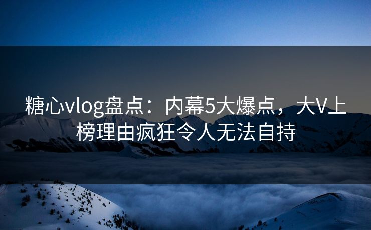 糖心vlog盘点：内幕5大爆点，大V上榜理由疯狂令人无法自持