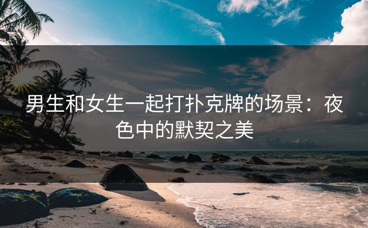 男生和女生一起打扑克牌的场景：夜色中的默契之美