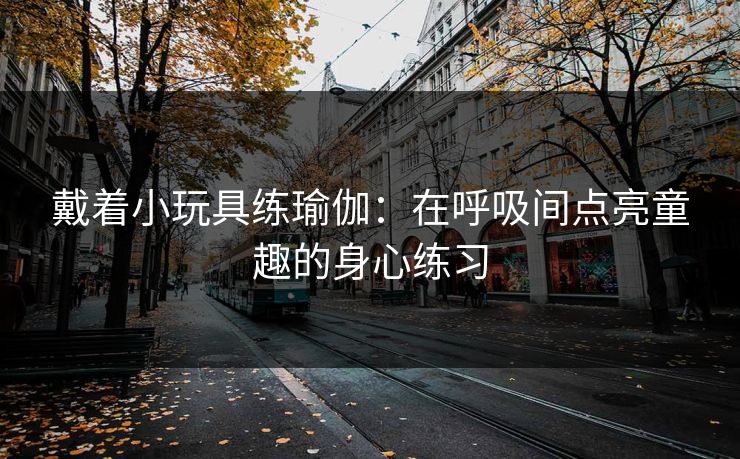 戴着小玩具练瑜伽：在呼吸间点亮童趣的身心练习