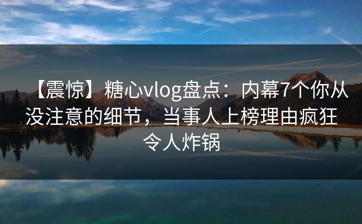 【震惊】糖心vlog盘点:内幕7个你从没注意的细节,当事人上榜理由疯狂令人炸锅 【震惊】糖心vlog盘点:内幕7个你从没注意的细节,当事人上榜理由疯狂令人炸锅