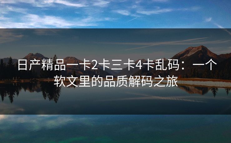 日产精品一卡2卡三卡4卡乱码:一个软文里的品质解码之旅 日产精品一卡2卡三卡4卡乱码:一个软文里的品质解码之旅