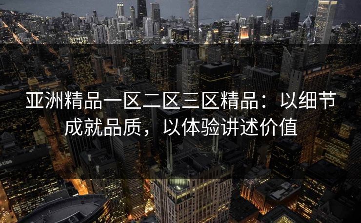 亚洲精品一区二区三区精品：以细节成就品质，以体验讲述价值