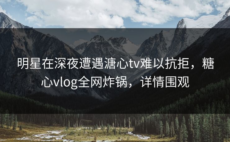 明星在深夜遭遇溏心tv难以抗拒，糖心vlog全网炸锅，详情围观