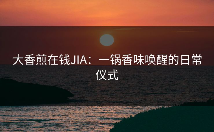 大香煎在钱JIA:一锅香味唤醒的日常仪式 大香煎在钱JIA:一锅香味唤醒的日常仪式