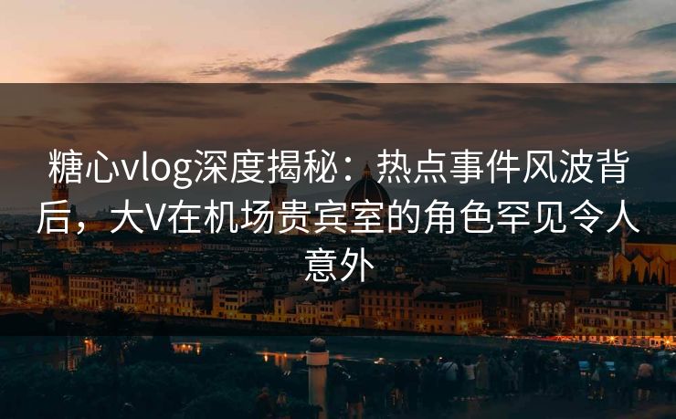 糖心vlog深度揭秘:热点事件风波背后,大V在机场贵宾室的角色罕见令人意外 糖心vlog深度揭秘:热点事件风波背后,大V在机场贵宾室的角色罕见令人意外