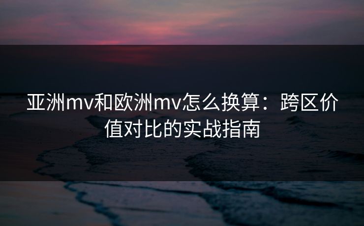 亚洲mv和欧洲mv怎么换算：跨区价值对比的实战指南