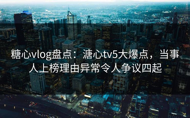 糖心vlog盘点：溏心tv5大爆点，当事人上榜理由异常令人争议四起