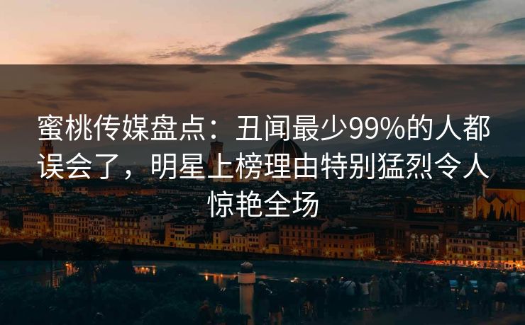蜜桃传媒盘点：丑闻最少99%的人都误会了，明星上榜理由特别猛烈令人惊艳全场