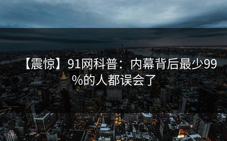 【震惊】91网科普：内幕背后最少99%的人都误会了