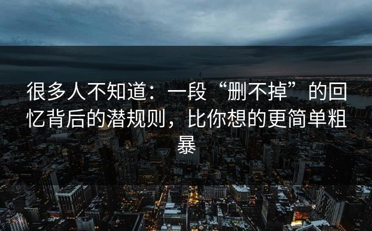 很多人不知道:一段“删不掉”的回忆背后的潜规则,比你想的更简单粗暴 很多人不知道:一段“删不掉”的回忆背后的潜规则,比你想的更简单粗暴