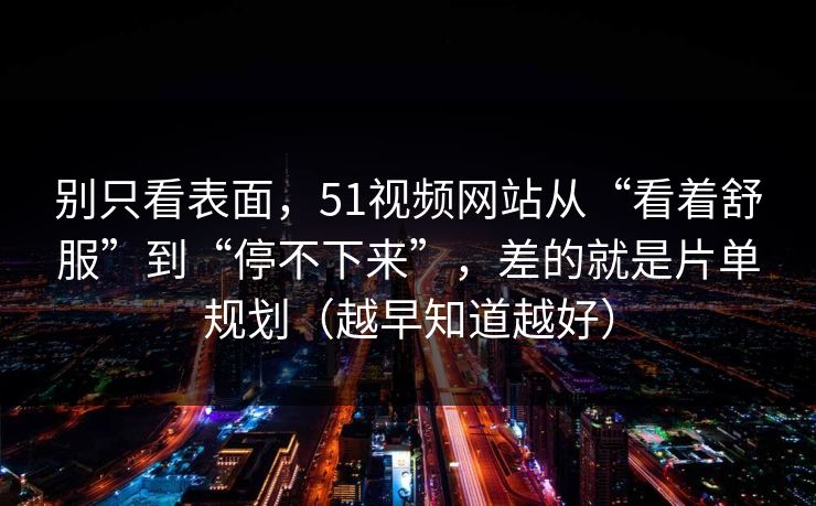 别只看表面，51视频网站从“看着舒服”到“停不下来”，差的就是片单规划（越早知道越好）