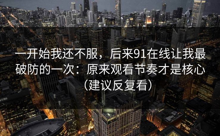 一开始我还不服，后来91在线让我最破防的一次：原来观看节奏才是核心（建议反复看）