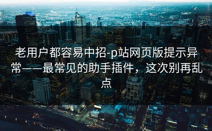 老用户都容易中招-p站网页版提示异常——最常见的助手插件，这次别再乱点