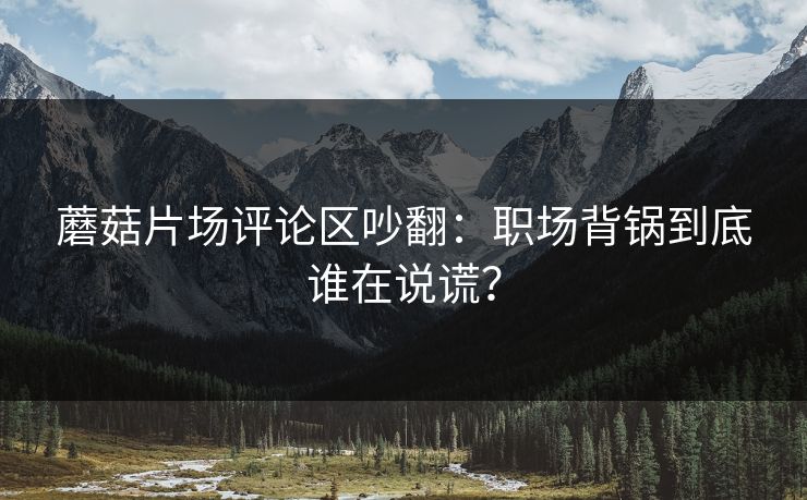 蘑菇片场评论区吵翻：职场背锅到底谁在说谎？