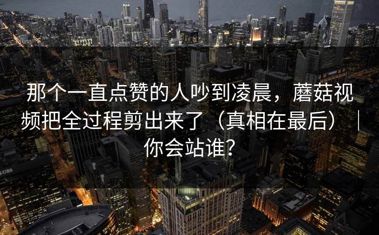 那个一直点赞的人吵到凌晨，蘑菇视频把全过程剪出来了（真相在最后）｜你会站谁？