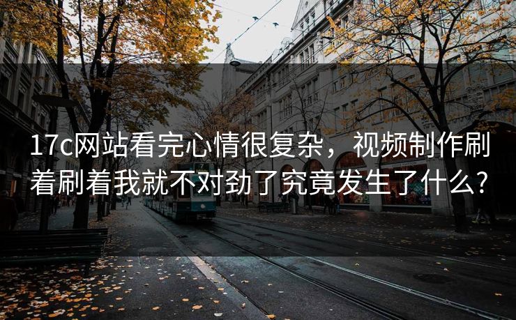 17c网站看完心情很复杂,视频制作刷着刷着我就不对劲了究竟发生了什么? 17c网站看完心情很复杂,视频制作刷着刷着我就不对劲了究竟发生了什么?