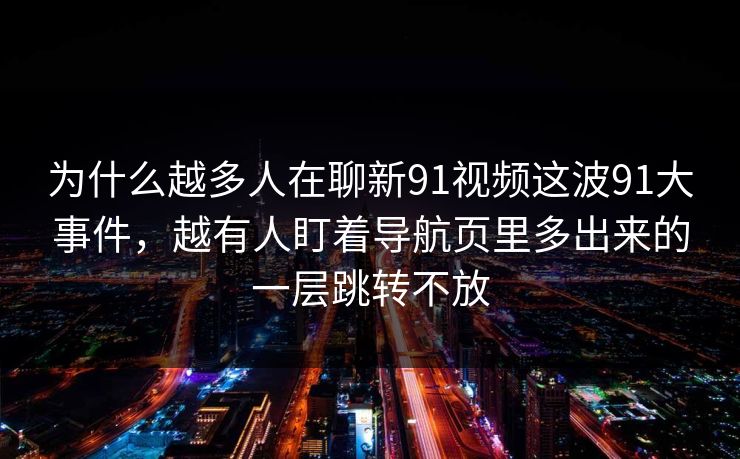 为什么越多人在聊新91视频这波91大事件,越有人盯着导航页里多出来的一层跳转不放 为什么越多人在聊新91视频这波91大事件,越有人盯着导航页里多出来的一层跳转不放